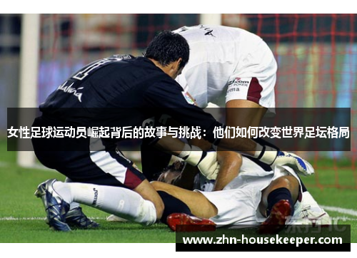 女性足球运动员崛起背后的故事与挑战：他们如何改变世界足坛格局